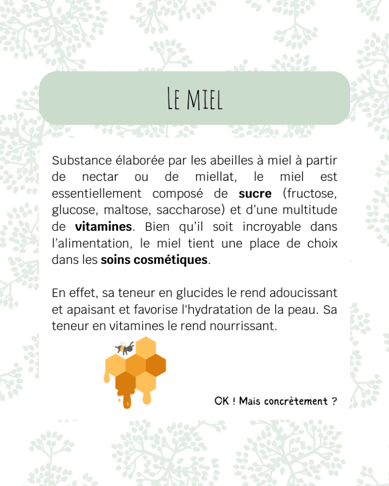 Substance élaborée par les abeilles à miel à partir de nectar ou de miellat, le miel est essentiellement composé de sucre (fructose, glucose, maltose, saccharose) et d’une multitude de vitamines. Bien qu’il soit incroyable dans l’alimentation, le miel tient une place de choix dans les soins cosmétiques. En effet, sa teneur en glucides le rend adoucissant et apaisant et favorise l'hydratation de la peau. Sa teneur en vitamines le rend nourrissant.