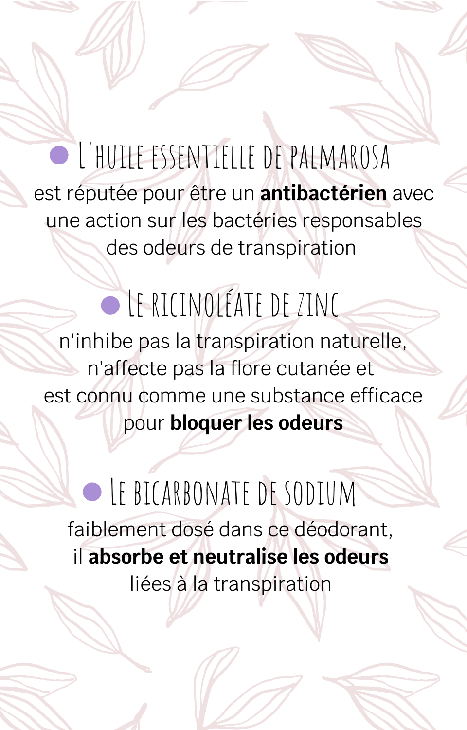 L'huile essentielle de palmarosa est réputée pour être un antibactérien avec une action sur les bactéries responsables des odeurs de transpiration Le ricinoléate de zinc n'inhibe pas la transpiration naturelle, n'affecte pas la flore cutanée et est connu comme une substance efficace pour bloquer les odeurs Le bicarbonate de sodium faiblement dosé dans ce déodorant, il absorbe et neutralise les odeurs liées à la transpiration